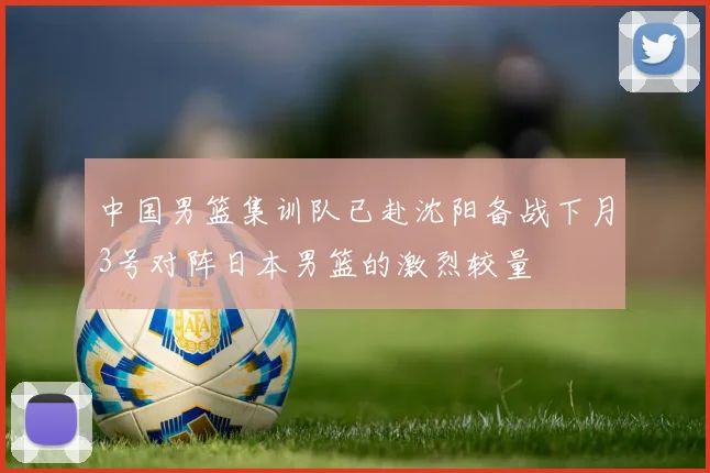 中国男篮集训队已赴沈阳备战下月3号对阵日本男篮的激烈较量