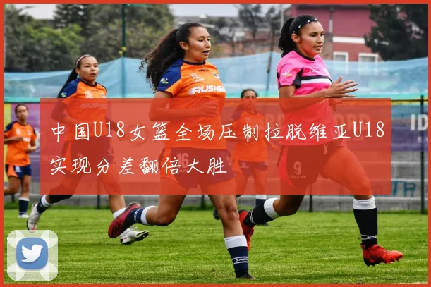 中国U18女篮全场压制拉脱维亚U18实现分差翻倍大胜