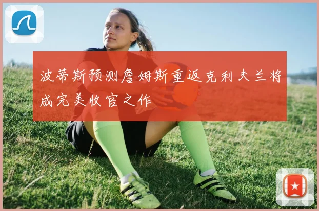 波蒂斯预测詹姆斯重返克利夫兰将成完美收官之作