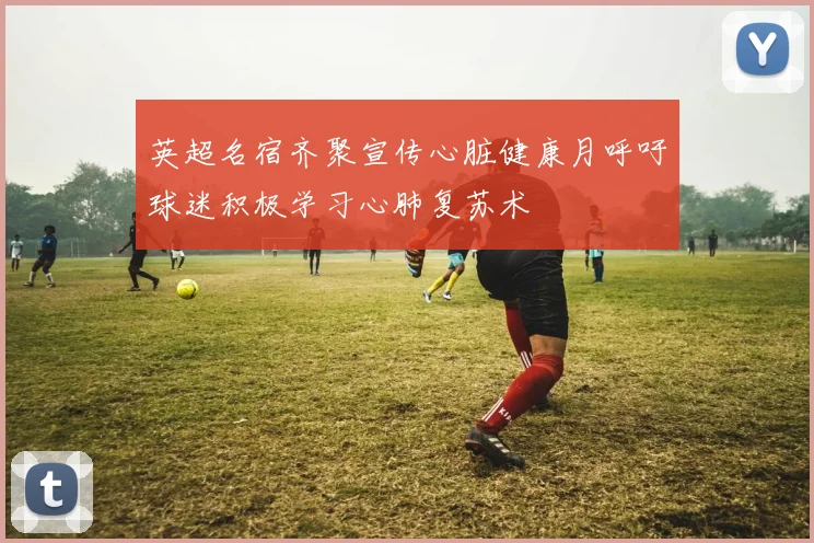 英超名宿齐聚宣传心脏健康月呼吁球迷积极学习心肺复苏术