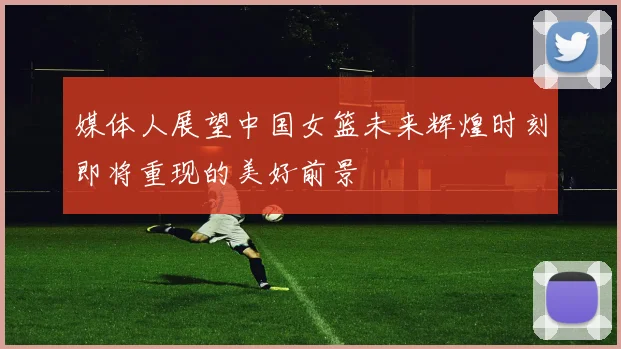 媒体人展望中国女篮未来辉煌时刻即将重现的美好前景