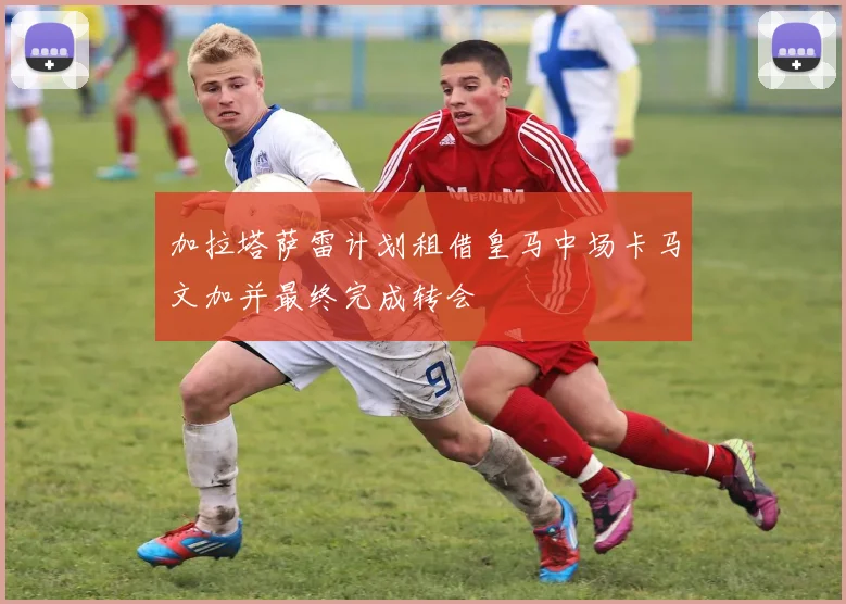 加拉塔萨雷计划租借皇马中场卡马文加并最终完成转会