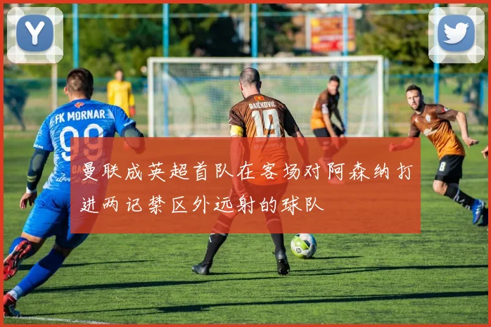 曼联成英超首队在客场对阿森纳打进两记禁区外远射的球队