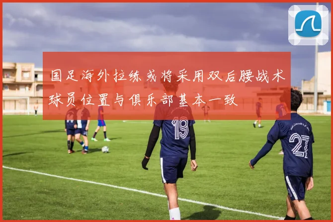 国足海外拉练或将采用双后腰战术球员位置与俱乐部基本一致