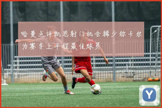哈曼点评凯恩射门机会稀少称卡尔为赛季上半程最佳球员