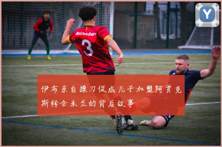 伊布亲自操刀促成儿子加盟阿贾克斯转会米兰的背后故事