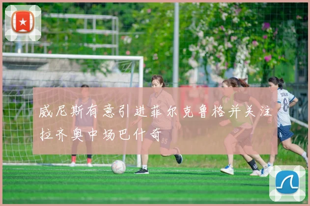威尼斯有意引进菲尔克鲁格并关注拉齐奥中场巴什奇