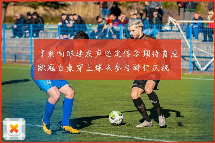 亨利向球迷发声坚定信念期待首座欧冠自豪穿上球衣参与游行庆祝
