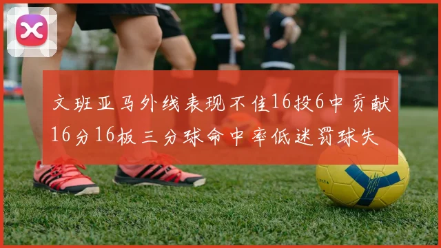 文班亚马外线表现不佳16投6中贡献16分16板三分球命中率低迷罚球失准影响球队表现