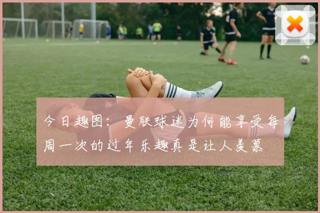 今日趣图：曼联球迷为何能享受每周一次的过年乐趣真是让人羡慕