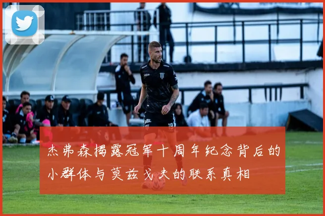 杰弗森揭露冠军十周年纪念背后的小群体与莫兹戈夫的联系真相