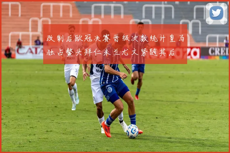 改制后欧冠决赛晋级次数统计皇马独占鳌头拜仁米兰尤文紧随其后